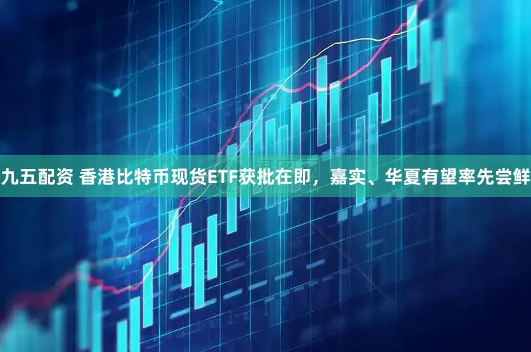 九五配资 香港比特币现货ETF获批在即，嘉实、华夏有望率先尝鲜
