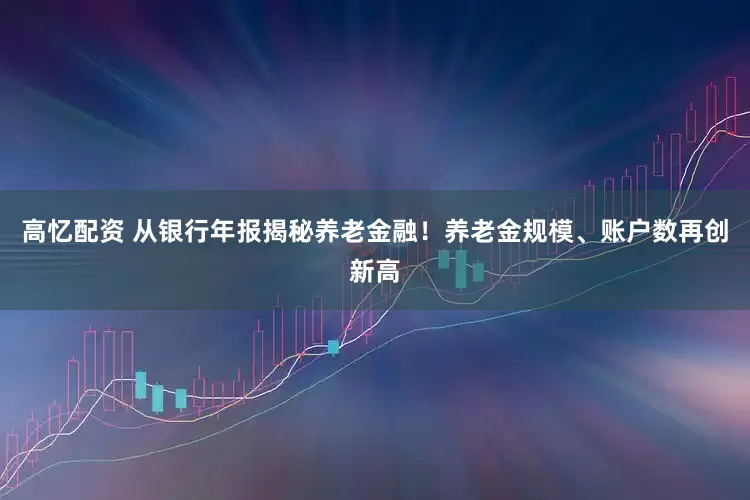 高忆配资 从银行年报揭秘养老金融！养老金规模、账户数再创新高