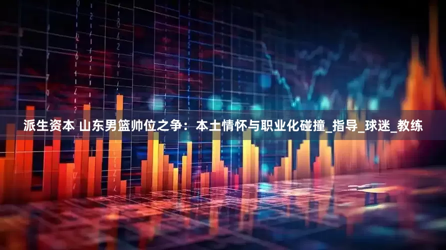 派生资本 山东男篮帅位之争：本土情怀与职业化碰撞_指导_球迷_教练