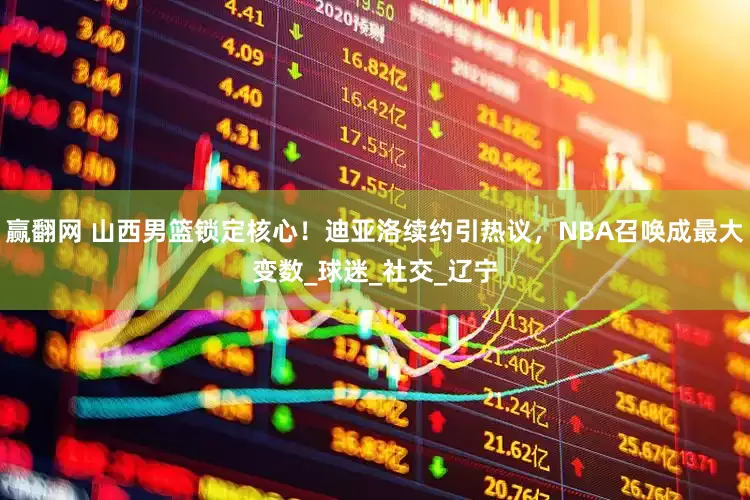 赢翻网 山西男篮锁定核心！迪亚洛续约引热议，NBA召唤成最大变数_球迷_社交_辽宁