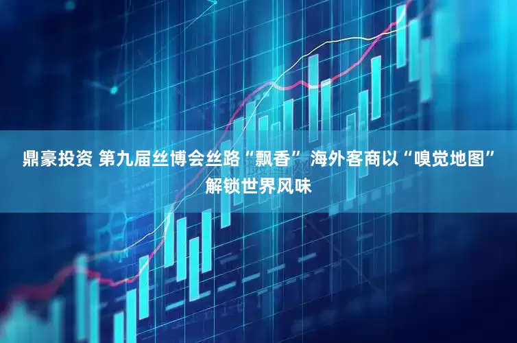 鼎豪投资 第九届丝博会丝路“飘香” 海外客商以“嗅觉地图”解锁世界风味