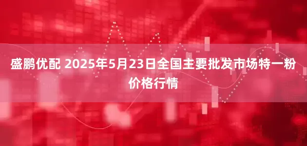 盛鹏优配 2025年5月23日全国主要批发市场特一粉价格行情