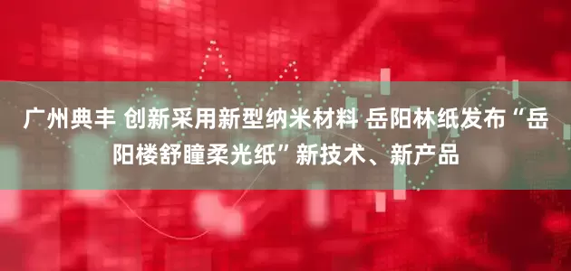 广州典丰 创新采用新型纳米材料 岳阳林纸发布“岳阳楼舒瞳柔光纸”新技术、新产品