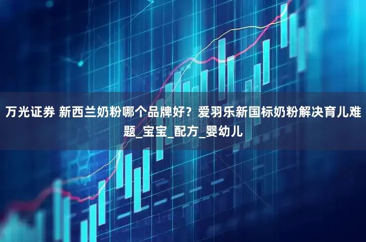 万光证券 新西兰奶粉哪个品牌好？爱羽乐新国标奶粉解决育儿难题_宝宝_配方_婴幼儿