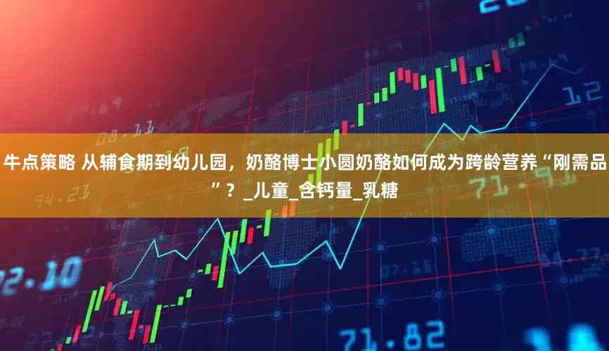 牛点策略 从辅食期到幼儿园，奶酪博士小圆奶酪如何成为跨龄营养“刚需品”？_儿童_含钙量_乳糖
