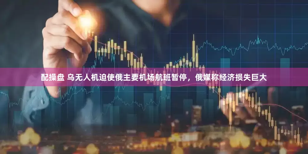 配操盘 乌无人机迫使俄主要机场航班暂停，俄媒称经济损失巨大