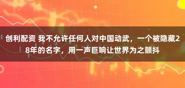 创利配资 我不允许任何人对中国动武，一个被隐藏28年的名字，用一声巨响让世界为之颤抖