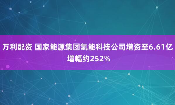 万利配资 国家能源集团氢能科技公司增资至6.61亿 增幅约252%