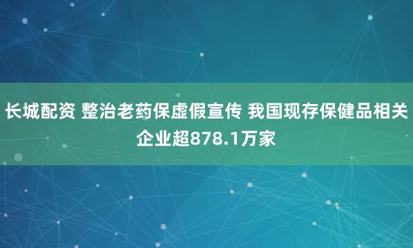 长城配资 整治老药保虚假宣传 我国现存保健品相关企业超878.1万家
