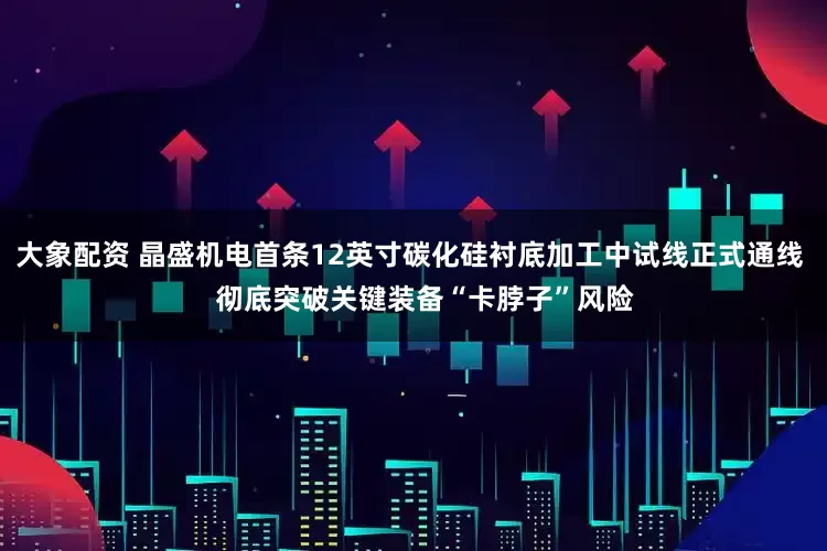 大象配资 晶盛机电首条12英寸碳化硅衬底加工中试线正式通线    彻底突破关键装备“卡脖子”风险