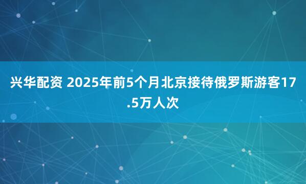 兴华配资 2025年前5个月北京接待俄罗斯游客17.5万人次