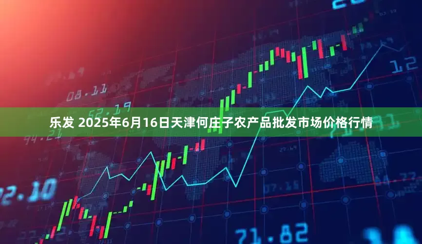 乐发 2025年6月16日天津何庄子农产品批发市场价格行情