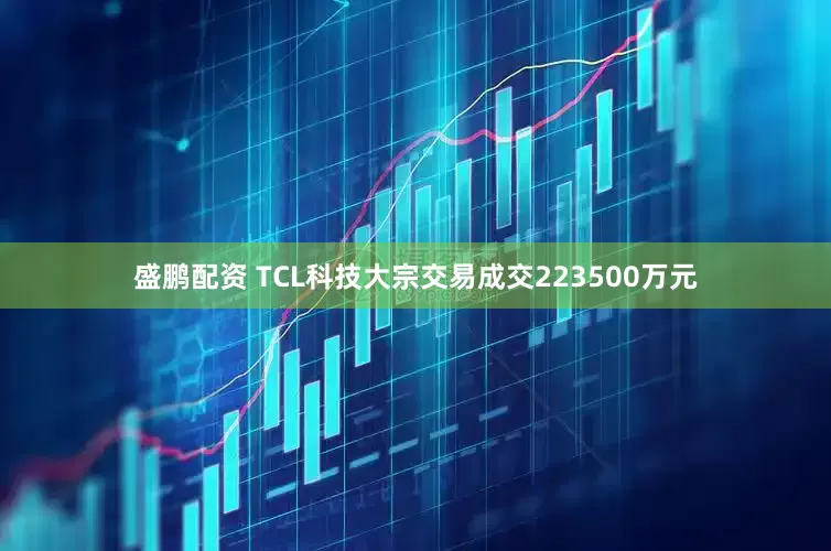盛鹏配资 TCL科技大宗交易成交223500万元